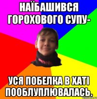 НАЇБАШИВСЯ ГОРОХОВОГО СУПУ- УСЯ ПОБЕЛКА В ХАТІ ПООБЛУПЛЮВАЛАСЬ.