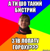 А ТИ ШО ТАКИЙ БИСТРИЙ З'ЇВ ЛОПАТУ ГОРОХУ???