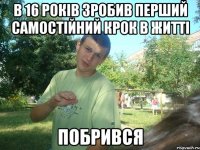 в 16 років зробив перший самостійний крок в житті побрився