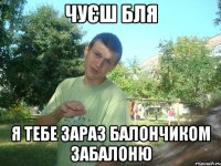 Чуєш бля Я тебе зараз балончиком забалоню