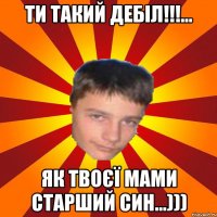 ти такий дебіл!!!... як твоєї мами старший син...)))
