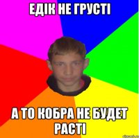 Едік не грусті а то кобра не будет расті