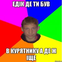 ЕДІК ДЕ ТИ БУВ В КУРЯТНИКУ А ДЕ Ж ІЩЕ