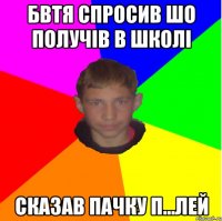 БВТЯ СПРОСИВ ШО ПОЛУЧІВ В ШКОЛІ СКАЗАВ ПАЧКУ П...ЛЕЙ