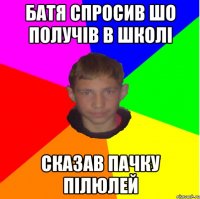 БАТЯ СПРОСИВ ШО ПОЛУЧІВ В ШКОЛІ СКАЗАВ ПАЧКУ ПІЛЮЛЕЙ