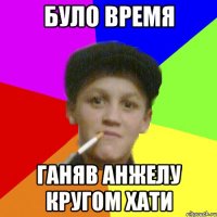 було время ганяв Анжелу кругом хати