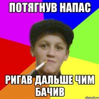 потягнув напас ригав дальше чим бачив