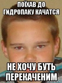 поїхав до гидропаку качатся не хочу буть перекаченим