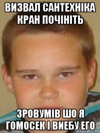 визвал сантехніка кран почініть зровумів шо я гомосек і виебу его