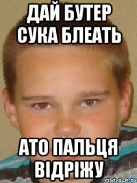 дай бутер сука блеать ато пальця відріжу