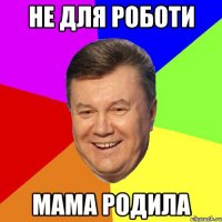 не для роботи мама родила