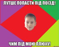 Лутше попасти під поїзд! чим під мою плюху!