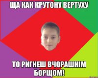 ща как крутону вертуху то ригнеш вчорашнім борщом!