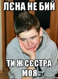 Лєна не бий ти ж сєстра моя