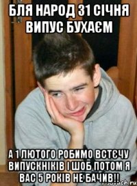Бля народ 31 січня випус бухаєм а 1 лютого робимо встєчу випускніків і шоб потом я вас 5 років не бачив!!