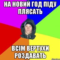 на новий год піду плясать всім вертухи роздавать