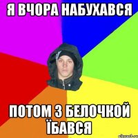 я вчора набухався потом з белочкой їбався