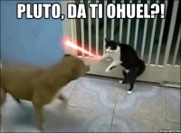 pluto, da ti ohuel?! 