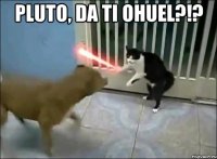 pluto, da ti ohuel?!? 