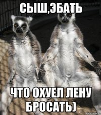 Сыш,эбать Что охуел Лену бросать)