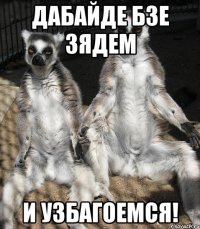 дабайде бзе зядем и УЗБАГОЕМСЯ!