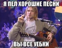 я пел хорошие песни вы все уебки