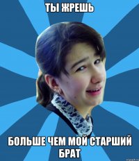 Ты жрешь Больше чем мой старший брат