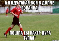 А я иду такая вся в долче гобанна *Пошла ты нахер дура тупая*