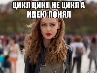 цикл цикл не цикл а идею понял 