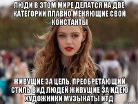 люди в этом мире делатся на две категории плавно меняющие свой константы живущие за цель. преобретающий стиль вид людей живущие за идею художники музыкаты итд
