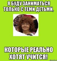 я буду заниматься только с теми детьми, которые реально хотят учится!