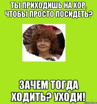 ты приходишь на хор, чтобы просто посидеть? зачем тогда ходить? уходи!