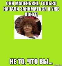 они маленькие, только начали заниматься и уже поют! не то, что вы...