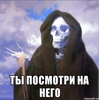  ты посмотри на него