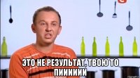  это не результат, твою то пииииии