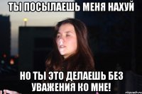 Ты посылаешь меня нахуй но ты это делаешь без уважения ко мне!