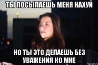 Ты посылаешь меня нахуй но ты это делаешь без уважения ко мне