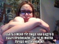  ебать у меня тут лицо, как будто в ебыч прописали....ты че не могла лучше фотку найти?