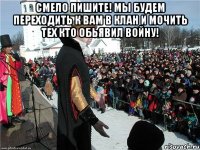 смело пишите! мы будем переходить к вам в клан и мочить тех кто обьявил войну! 