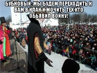 Бубновый: мы будем переходить к вам в клан и мочить тех кто обьявил войну! 