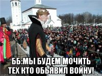  ББ:мы будем мочить тех кто обьявил войну!