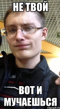не твой вот и мучаешься