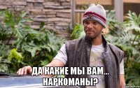  да какие мы вам... наркоманы?