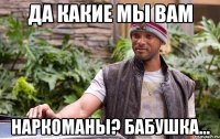 да какие мы вам наркоманы? бабушка...