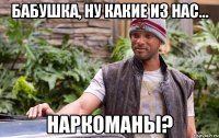 бабушка, ну какие из нас... наркоманы?
