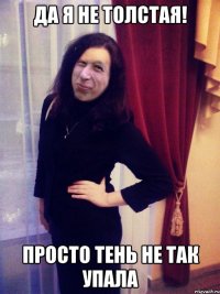 Да я не толстая! Просто тень не так упала
