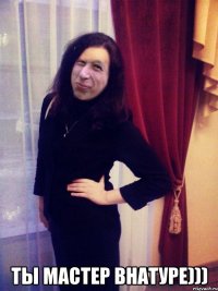  ты мастер внатуре)))