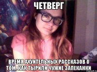 четверг время ахуительных рассказов о том, как тырили чужие запеканки