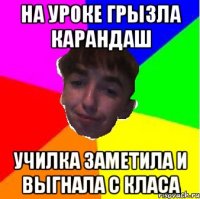 На уроке грызла карандаш Училка заметила и выгнала с класа