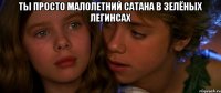 Ты просто малолетний сатана в зелёных легинсах 